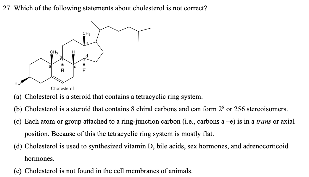 27. Which of the following statements about cholesterol is not correct?
CH3
CH3
H.
d
но
Cholesterol
(a) Cholesterol is a steroid that contains a tetracyclic ring system.
(b) Cholesterol is a steroid that contains 8 chiral carbons and can form 28 or 256 stereoisomers.
(c) Each atom or group attached to a ring-junction carbon (i.e., carbons a -e) is in a trans or axial
position. Because of this the tetracyclic ring system is mostly flat.
(d) Cholesterol is used to synthesized vitamin D, bile acids, sex hormones, and adrenocorticoid
hormones.
(e) Cholesterol is not found in the cell membranes of animals.
