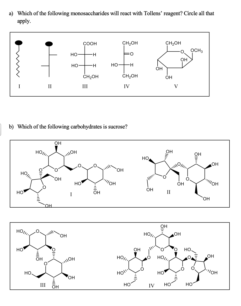 a) Which of the following monosaccharides will react with Tollens' reagent? Circle all that
apply.
СООН
CH2OH
CH2OH
OCH3
но-
H-
O:
OH
но
H-
но—н
OH
ČH2OH
ČH2OH
ÓH
II
III
IV
V
b) Which of the following carbohydrates is sucrose?
OH
OH
OH
но
OH
HO,
O.
OH
"OH
HO
OH
Он
HO
OH
II
I
HO,
HO.
Он
HO,
HO.
HO,
OH
Но
Он
но.
OH
HO,,
HO,
OH
HOl
HO
OH
но
он
III
Он
HO
IV
HO
но

