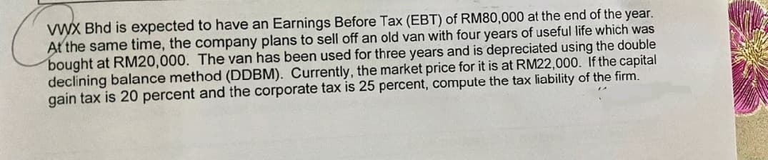 VWX Bhd is expected to have an Earnings Before Tax (EBT) of RM80,000 at the end of the year.
At the same time, the company plans to sell off an old van with four years of useful life which was
bought at RM20,000. The van has been used for three years and is depreciated using the double
declining balance method (DDBM). Currently, the market price for it is at RM22,000. If the capital
gain tax is 20 percent and the corporate tax is 25 percent, compute the tax liability of the firm.