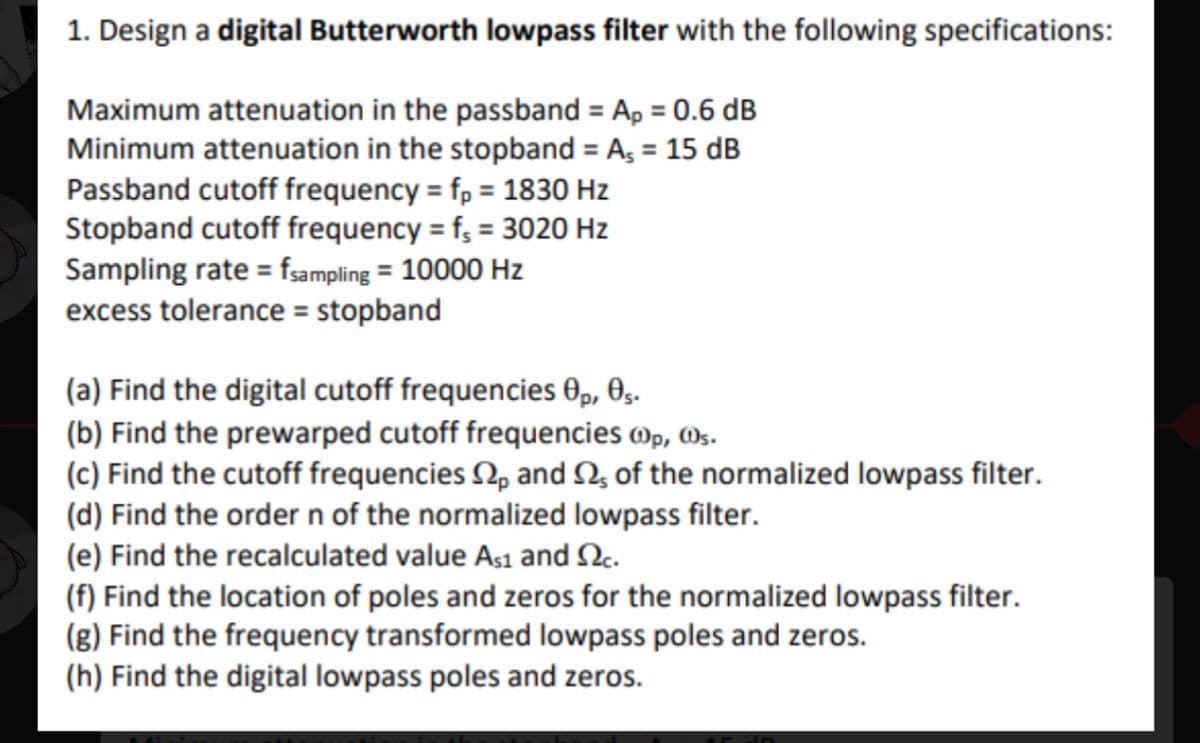 1. Design a digital Butterworth lowpass filter with the following specifications:
Maximum attenuation in the passband = Ap = 0.6 dB
Minimum attenuation in the stopband = A₁ = 15 dB
Passband cutoff frequency = fp = 1830 Hz
Stopband cutoff frequency = fs = 3020 Hz
Sampling rate = fsampling = 10000 Hz
excess tolerance = stopband
(a) Find the digital cutoff frequencies Op, 05.
(b) Find the prewarped cutoff frequencies @p, s.
(c) Find the cutoff frequencies p and S2, of the normalized lowpass filter.
(d) Find the order n of the normalized lowpass filter.
(e) Find the recalculated value As1 and 2c.
(f) Find the location of poles and zeros for the normalized lowpass filter.
(g) Find the frequency transformed lowpass poles and zeros.
(h) Find the digital lowpass poles and zeros.