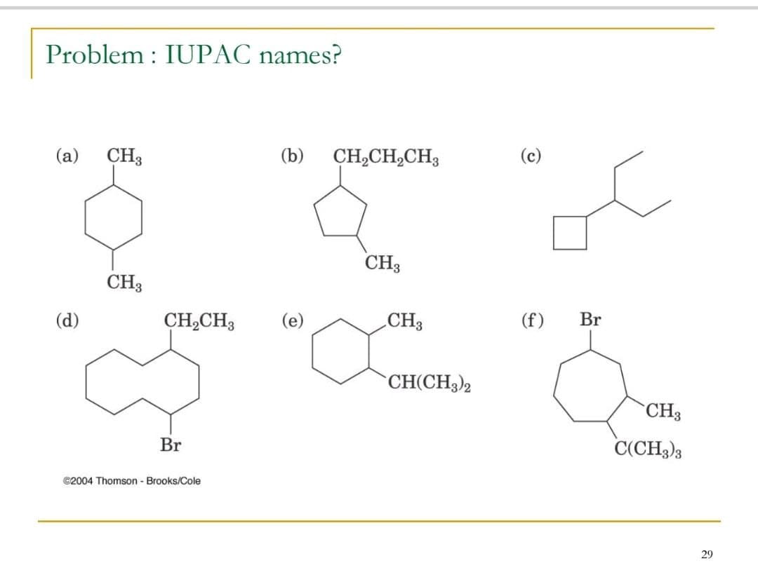 Problem : IUPAC names?
(c)
(а)
CH3
(b)
CH,CH,CH3
CH3
CH3
CH,CH3
(e)
CH3
(f)
Br
(d)
CH(CH3)2
`CH3
Br
C(CH3)3
©2004 Thomson - Brooks/Cole
29
