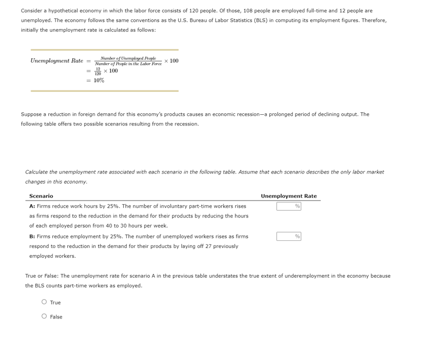 Consider a hypothetical economy in which the labor force consists of 120 people. Of those, 108 people are employed full-time and 12 people are
unemployed. The economy follows the same conventions as the U.S. Bureau of Labor Statistics (BLS) in computing its employment figures. Therefore,
initially the unemployment rate is calculated as follows:
Unemployment Rate =
==
Number of Unemployed People
Number of People in the Labor Force × 100
12
120
= 10%
x 100
Suppose a reduction in foreign demand for this economy's products causes an economic recession-a prolonged period of declining output. The
following table offers two possible scenarios resulting from the recession.
Calculate the unemployment rate associated with each scenario in the following table. Assume that each scenario describes the only labor market
changes in this economy.
Scenario
A: Firms reduce work hours by 25%. The number of involuntary part-time workers rises
as firms respond to the reduction in the demand for their products by reducing the hours
of each employed person from 40 to 30 hours per week.
B: Firms reduce employment by 25%. The number of unemployed workers rises as firms
respond to the reduction in the demand for their products by laying off 27 previously
employed workers.
Unemployment Rate
%
True or False: The unemployment rate for scenario A in the previous table understates the true extent of underemployment in the economy because
the BLS counts part-time workers as employed.
True
O False