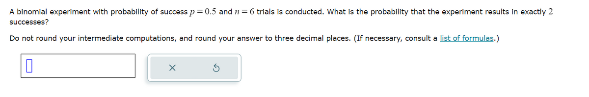 ☐
A binomial experiment with probability of success p = 0.5 and n = 6 trials is conducted. What is the probability that the experiment results in exactly 2
successes?
Do not round your intermediate computations, and round your answer to three decimal places. (If necessary, consult a list of formulas.)
×
G