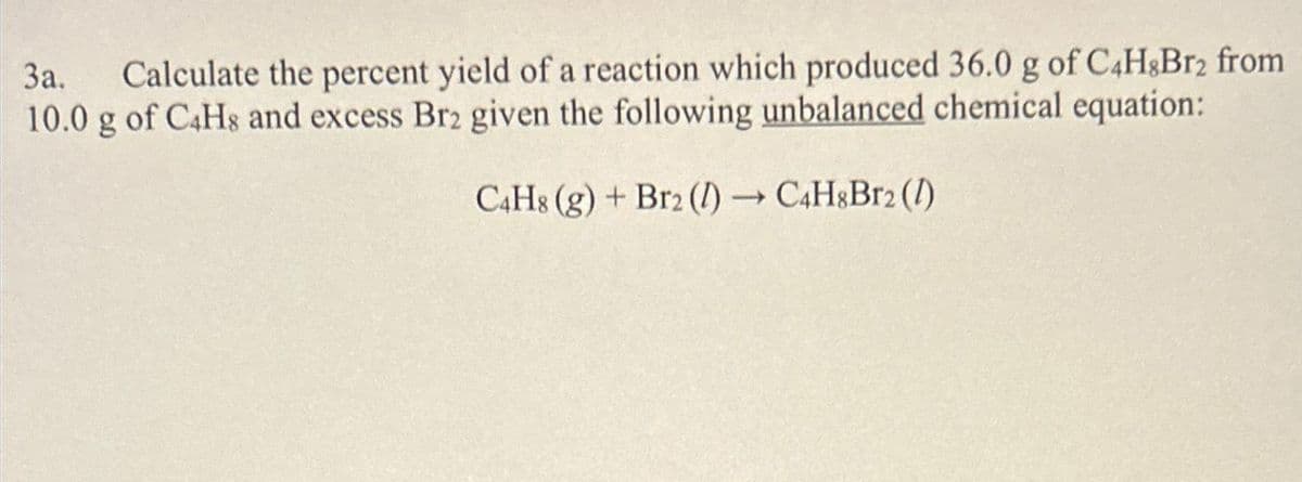 3a. Calculate the percent yield of a reaction which produced 36.0 g of C4H8Br2 from
10.0 g of C4H8 and excess Br2 given the following unbalanced chemical equation:
C4H8 (g) + Br2 (1)→ C4H8Br2 (1)
-