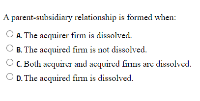 A parent-subsidiary relationship is formed when:
A. The acquirer firm is dissolved.
B. The acquired firm is not dissolved.
C. Both acquirer and acquired firms are dissolved.
D. The acquired firm is dissolved.
