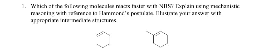 1. Which of the following molecules reacts faster with NBS? Explain using mechanistic
reasoning with reference to Hammond's postulate. Illustrate your answer with
appropriate intermediate structures.
