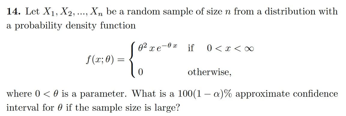 14. Let X1, X2, ..., Xn be a random sample of size n from a distribution with
a probability density function
02 x e-xif
0xx
f(x; 0) =
0
otherwise,
where 0 < 0 is a parameter. What is a 100(1 − a)% approximate confidence
interval for if the sample size is large?
