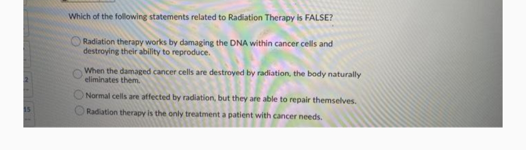 Which of the following statements related to Radiation Therapy is FALSE?
Radiation therapy works by damaging the DNA within cancer cells and
destroying their ability to reproduce.
When the damaged cancer cells are destroyed by radiation, the body naturally
eliminates them.
ONormal cells are affected by radiation, but they are able to repair themselves.
Radiation therapy is the only treatment a patient with cancer needs.
