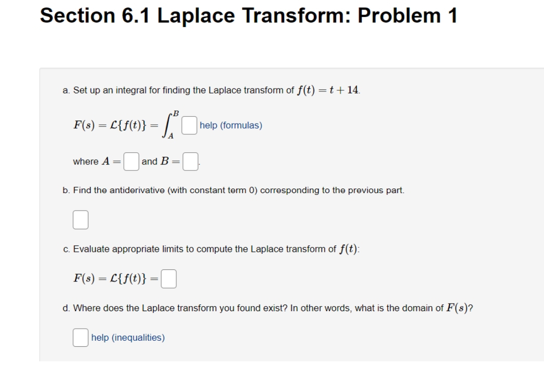 Section 6.1 Laplace Transform: Problem 1
a. Set up an integral for finding the Laplace transform of f(t) =t+14.
F(s) = L{f(t)}
help (formulas)
=
A
where A =
and B
b. Find the antiderivative (with constant term 0) corresponding to the previous part.
c. Evaluate appropriate limits to compute the Laplace transform of f(t):
F(s) = L{f(t)} =|
d. Where does the Laplace transform you found exist? In other words, what is the domain of F(s)?
help (inequalities)
