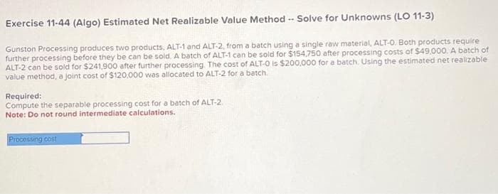 Exercise 11-44 (Algo) Estimated Net Realizable Value Method -- Solve for Unknowns (LO 11-3)
Gunston Processing produces two products, ALT-1 and ALT-2, from a batch using a single raw material, ALT-O. Both products require
further processing before they be can be sold. A batch of ALT-1 can be sold for $154,750 after processing costs of $49,000. A batch of
ALT-2 can be sold for $241,900 after further processing. The cost of ALT-O is $200,000 for a batch. Using the estimated net realizable
value method, a joint cost of $120,000 was allocated to ALT-2 for a batch.
Required:
Compute the separable processing cost for a batch of ALT-2
Note: Do not round intermediate calculations.
Processing cost