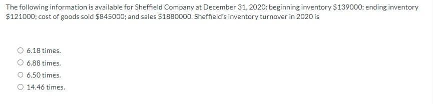 The following information is available for Sheffield Company at December 31, 2020: beginning inventory $139000; ending inventory
$121000; cost of goods sold $845000; and sales $1880000. Sheffield's inventory turnover in 2020 is
6.18 times.
6.88 times.
6.50 times.
14.46 times.