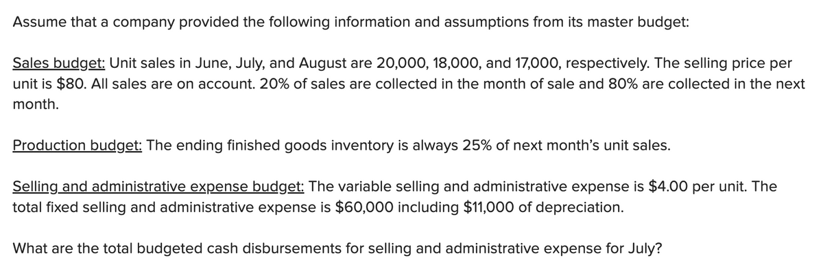 Assume that a company provided the following information and assumptions from its master budget:
Sales budget: Unit sales in June, July, and August are 20,000, 18,000, and 17,000, respectively. The selling price per
unit is $80. All sales are on account. 20% of sales are collected in the month of sale and 80% are collected in the next
month.
Production budget: The ending finished goods inventory is always 25% of next month's unit sales.
Selling and administrative expense budget: The variable selling and administrative expense is $4.00 per unit. The
total fixed selling and administrative expense is $60,000 including $11,000 of depreciation.
What are the total budgeted cash disbursements for selling and administrative expense for July?