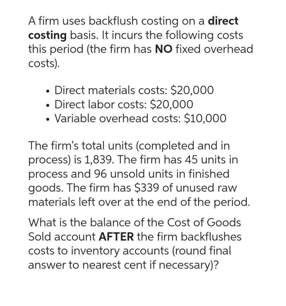 A firm uses backflush costing on a direct
costing basis. It incurs the following costs
this period (the firm has NO fixed overhead
costs).
• Direct materials costs: $20,000
Direct labor costs: $20,000
Variable overhead costs: $10,000
The firm's total units (completed and in
process) is 1,839. The firm has 45 units in
process and 96 unsold units in finished
goods. The firm has $339 of unused raw
materials left over at the end of the period.
What is the balance of the Cost of Goods
Sold account AFTER the firm backflushes
costs to inventory accounts (round final
answer to nearest cent if necessary)?