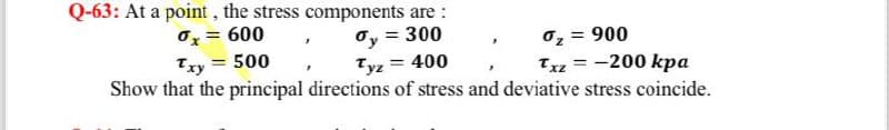 Q-63: At a point, the stress components are:
0x = 600
dy = 300
Txy = 500
Tyz = 400
%₂ = 900
Txz = -200 kpa
Show that the principal directions of stress and deviative stress coincide.