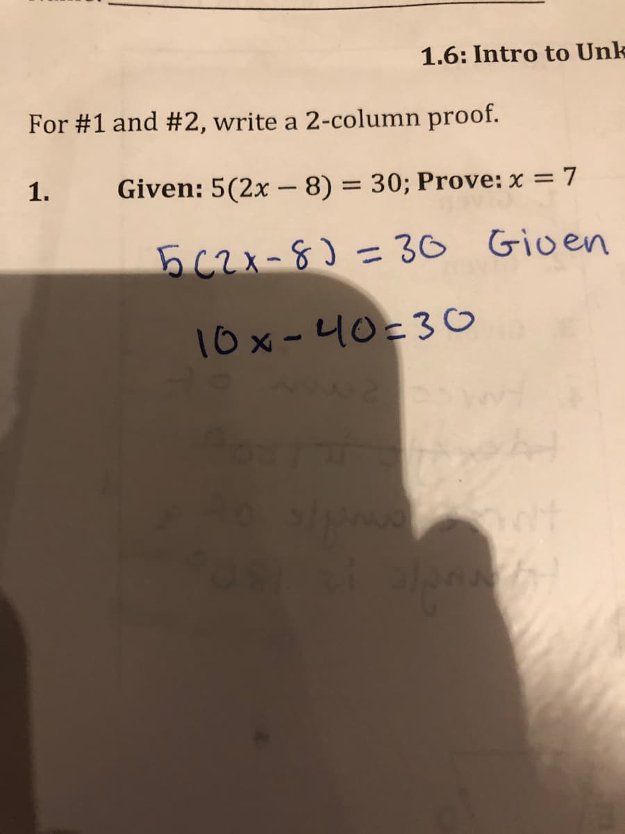 1.6: Intro to Unk
For #1 and #2, write a 2-column proof.
1.
Given: 5(2x –- 8) = 30; Prove: x = 7
5C2x-8)= 30 Gioen
10x-40=3o
