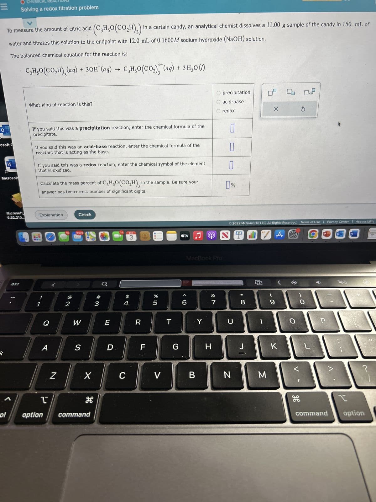 O
osoft C
k
Microsoft
To measure the amount of citric acid
(C,H,O(CO,H),)
water and titrates this solution to the endpoint with 12.0 mL of 0.1600M sodium hydroxide (NaOH) solution.
The balanced chemical equation for the reaction is:
3-
C,H,O(CO,H),(aq) + 3OH (aq) → C,H,O(CO,) (aq) + 3H,O(0)
W
col
7
O
Solving a redox titration problem
Microsoft
6.52.210...
esc
What kind of reaction is this?
If you said this was a precipitation reaction, enter the chemical formula of the
precipitate.
If you said this was an acid-base reaction, enter the chemical formula of the
reactant that is acting as the base.
If you said this was a redox reaction, enter the chemical symbol of the element
that is oxidized.
Calculate the mass percent of C₂H5O(CO₂H), in the sample. Be sure your
answer has the correct number of significant digits.
Explanation
Q
A
T
option
Z
10
2
Check
9,039
W
S
X
command
#3
E
D
in a certain candy, an analytical chemist dissolves a 11.00 g sample of the candy in 150. mL of
$
4
DEC
3
C
R
F
do 5
%
DO
V
T
G
< 6
MacBook Pro
B
Y
&
7
O precipitation
acid-base
redox
H
000
0
0
U
U%
2
U
N
© 2022 McGraw Hill LLC. All Rights Reserved. Terms of Use | Privacy Center | Accessibility
90
00 *
8
J
1
X
M
(
9
A
000x10
K
O
3
<
H
O
L
P
-
W
?
command option