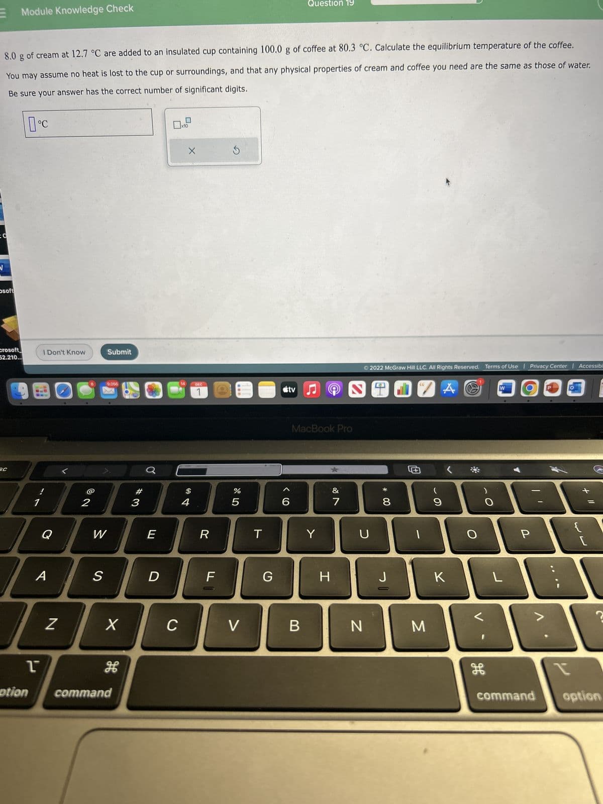 [[[
O
8.0 g of cream at 12.7 °C are added to an insulated cup containing 100.0 g of coffee at 80.3 °C. Calculate the equilibrium temperature of the coffee.
You may assume no heat is lost to the cup or surroundings, and that any physical properties of cream and coffee you need are the same as those of water.
Be sure your answer has the correct number of significant digits.
osoft
Module Knowledge Check
crosoft
52.210...
SC
°C
ption
1
ľ
I Don't Know
Q
A
Z
2
W
S
Submit
9,056
X
command
#3
Ơ
E
D
C
x10
14
X
$
4
DEC
1
R
F
(of
3
%
5
V
T
G
tv
6
Question 19
B
MacBook Pro
Y
H
&
7
Ⓒ2022 McGraw Hill LLC. All Rights Reserved. Terms of Use | Privacy Center | Accessibi
S
U
N
00 *
8
J
0
M
A@
(
9
K
H
W
L
P
...
+
F
?
t
command option