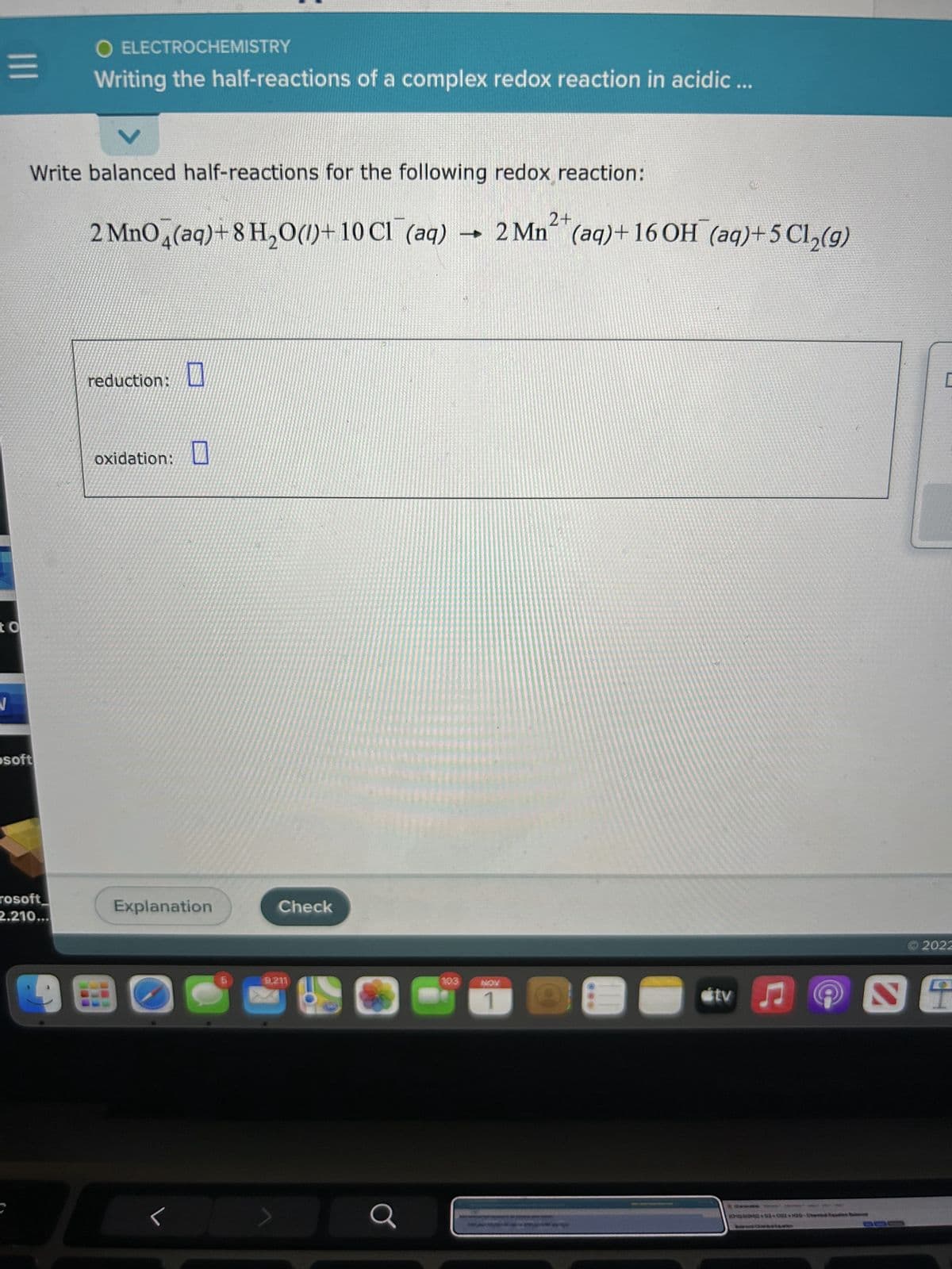 =
to
Write balanced half-reactions for the following redox reaction:
2+
2 MnO4 (aq)+8 H₂O()+10 Cl(aq) > 2 Mn (aq) + 16 OH (aq)+5 Cl₂(g)
osoft
O ELECTROCHEMISTRY
Writing the half-reactions of a complex redox reaction in acidic ...
rosoft
2.210...
reduction:
oxidation:
0
Explanation
Check
9,211
J
121
Q
103
NOV
1
#tv ♫♬
C202-0020 Chara B
C
2022