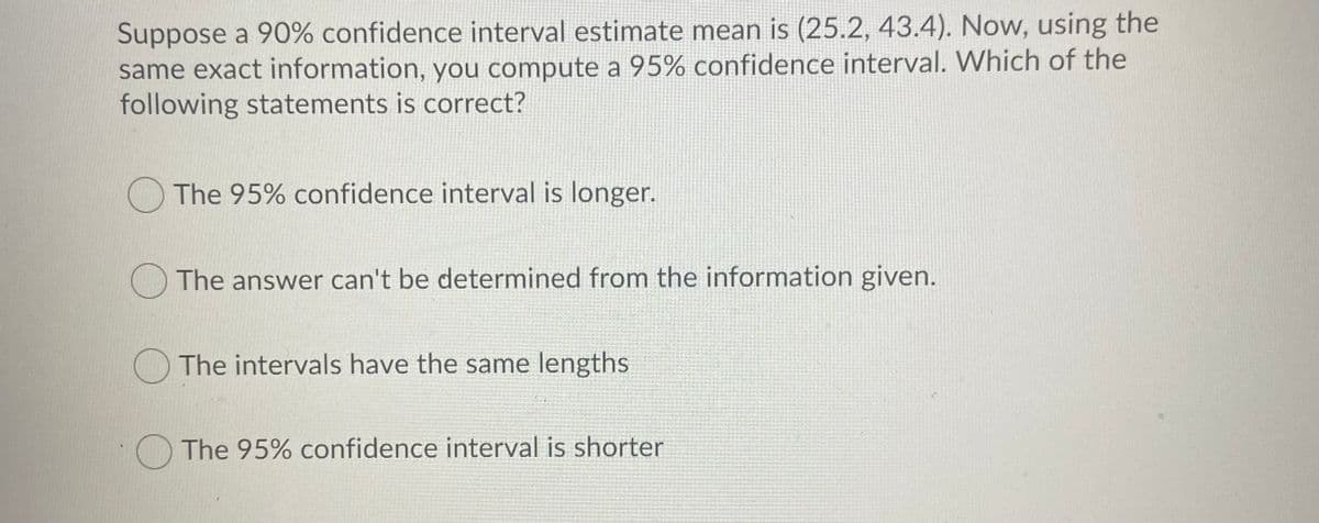 Suppose a 90% confidence interval estimate mean is (25.2, 43.4). Now, using the
same exact information, you compute a 95% confidence interval. Which of the
following statements is correct?
O The 95% confidence interval is longer.
The answer can't be determined from the information given.
The intervals have the same lengths
The 95% confidence interval is shorter
