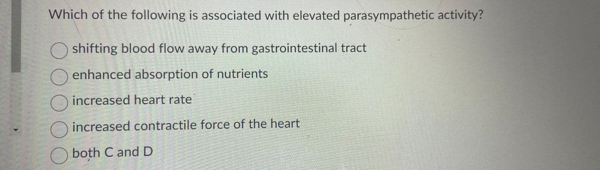 Which of the following is associated with elevated parasympathetic activity?
shifting blood flow away from gastrointestinal tract
enhanced absorption of nutrients
increased heart rate
increased contractile force of the heart
both Cand D