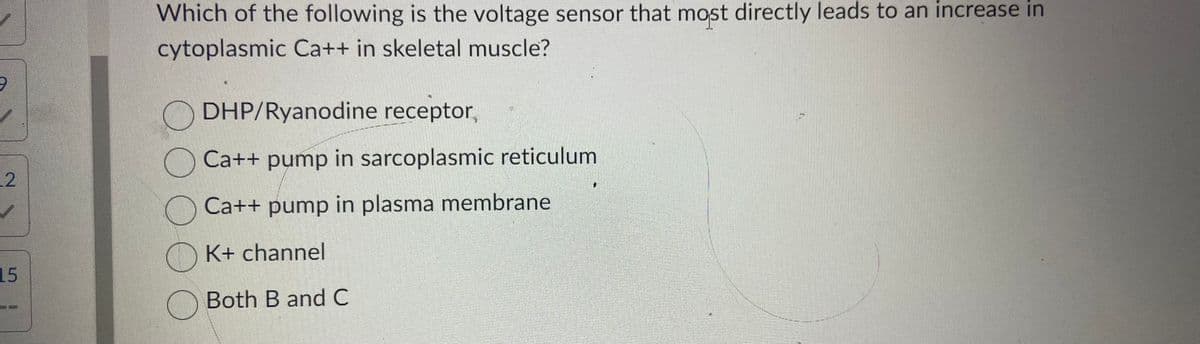 9
12
15
Which of the following is the voltage sensor that most directly leads to an increase in
cytoplasmic Ca++ in skeletal muscle?
оо
DHP/Ryanodine receptor,
Ca++ pump in sarcoplasmic reticulum
Ca++ pump in plasma membrane
K+ channel
Both B and C