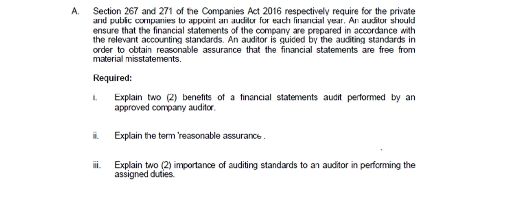 A.
Section 267 and 271 of the Companies Act 2016 respectively require for the private
and public companies to appoint an auditor for each financial year. An auditor should
ensure that the financial statements of the company are prepared in accordance with
the relevant accounting standards. An auditor is guided by the auditing standards in
order to obtain reasonable assurance that the financial statements are free from
material misstatements.
Required:
i.
Explain two (2) benefits of a financial statements audit performed by an
approved company auditor.
i.
Explain the term 'reasonable assurance.
ii.
Explain two (2) importance of auditing standards to an auditor in performing the
assigned duties.
