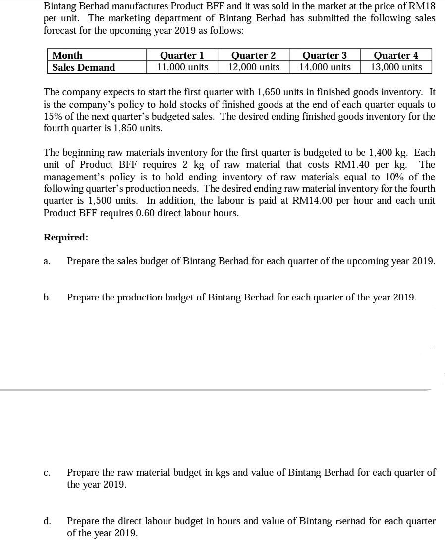 Bintang Berhad manufactures Product BFF and it was sold in the market at the price of RM18
per unit. The marketing department of Bintang Berhad has submitted the following sales
forecast for the upcoming year 2019 as follows:
Quarter 2
12,000 units
Quarter 3
14,000 units
Quarter 4
13,000 units
Month
Quarter 1
11,000 units
Sales Demand
The company expects to start the first quarter with 1,650 units in finished goods inventory. It
is the company's policy to hold stocks of finished goods at the end of each quarter equals to
15% of the next quarter's budgeted sales. The desired ending finished goods inventory for the
fourth quarter is 1,850 units.
The beginning raw materials inventory for the first quarter is budgeted to be 1,400 kg. Each
unit of Product BFF requires 2 kg of raw material that costs RM1.40 per kg. The
management's policy is to hold ending inventory of raw materials equal to 10% of the
following quarter's production needs. The desired ending raw material inventory for the fourth
quarter is 1,500 units. In addition, the labour is paid at RM14.00 per hour and each unit
Product BFF requires 0.60 direct labour hours.
Required:
Prepare the sales budget of Bintang Berhad for each quarter of the upcoming year 2019.
a.
b.
Prepare the production budget of Bintang Berhad for each quarter of the year 2019.
Prepare the raw material budget in kgs and value of Bintang Berhad for each quarter of
the year 2019.
С.
d.
Prepare the direct labour budget in hours and value of Bintang Berhad for each quarter
of the year 2019.

