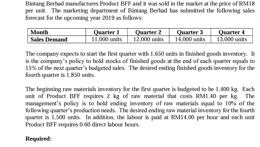Bintang Berhad manufactures Product BFF and it was sold in the market at the price of RM18
per unit. The marketing department of Bintang Berhad has submitted the following sales
forecast for the upcoming year 2019 as follows:
Month
Sales Demand
Quarter 1
11,000 units
Quarter 2
12,000 units
Quarter 3
14,000 units
Quarter 4
13,000 units
The company expects to start the first quarter with 1,650 units in finished goods inventory. It
is the company's policy to hold stocks of finished goods at the end of each quarter equals to
15% of the next quarter's budgeted sales. The desired ending finished goods inventory for the
fourth quarter is 1,850 units.
The beginning raw materials inventory for the first quarter is budgeted to be 1,400 kg. Each
unit of Product BFF requires 2 kg of raw material that costs RM1.40 per kg. The
management's policy is to hold ending inventory of raw materials equal to 10% of the
following quarter's production needs. The desired ending raw material inventory for the fourth
quarter is 1,500 units. In addition, the labour is paid at RM14.00 per hour and each unit
Product BFF requires 0.60 direct labour hours.
Required:
