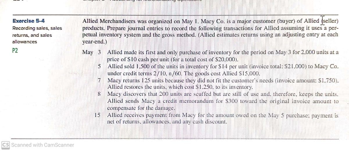 Allied Merchandiscrs was organized on May 1. Macy Co. is a major customer (buyer) of Allied (seller)
products. Prepare journal entries to record the following transactions for Allied assuming it uses a per-
petual inventory system and the gross method. (Allied estimates returns using an adjusting cntry at cach
year-end.)
Exercise 5-4
Recording sales, sales
returns, and sales
allowances
P2
May 3 Allied made its first and only purchase of inventory for the period on May 3 for 2.000 units at a
price of $10 cash per unit (for a total cost of $20.000).
5 Allied sold 1.500 of the units in inventory for S14 per unit (invoice total: S21.000) to Macy Co.
under credit terms 2/10, n/60. The goods cost Allied S15,000.
7
Macy returns 125 units because they did not fit the customer's needs (invoice amount: $1.750).
Allied restores the units, which cost $1.250, to its inventory.
8 Macy discovers that 200 units are scuffed but are still of use and. therefore, keeps the units.
Allied sends Macy a credit memorandum for S300 toward the original invoice amount to
compensate for the damage.
15
Allied receives payment from Macy for the amount owed on the May 5 purchase: payment is
net of returns, allowances. and any cash dliscount.
CS Scanned with CamScanner
in

