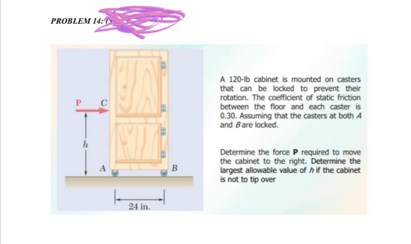 PROBLEM 14:
P
h
C
A
24 in.
**
FER
B
A 120-lb cabinet is mounted on casters
that can be locked to prevent their
rotation. The coefficient of static friction
between the floor and each caster is
0.30. Assuming that the casters at both A
and Bare locked.
Determine the force P required to move
the cabinet to the right. Determine the
largest allowable value of h if the cabinet
is not to tip over