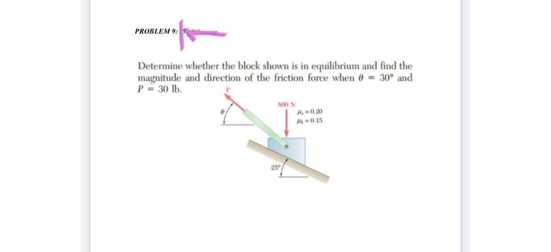 PROBLEM 9: 5
Determine whether the block shown is in equilibrium and find the
magnitude and direction of the friction force when 0 = 30° and
P = 30 lb.
800 N
H4, 0.20
M=0.15