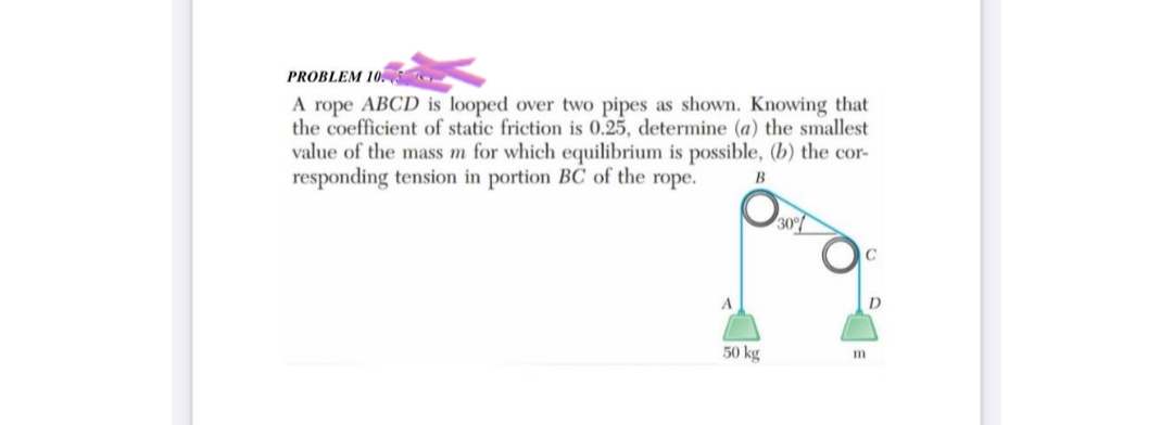 PROBLEM 10.
A rope ABCD is looped over two pipes as shown. Knowing that
the coefficient of static friction is 0.25, determine (a) the smallest
value of the mass m for which equilibrium is possible, (b) the cor-
responding tension in portion BC of the rope.
B
50 kg
30%
D