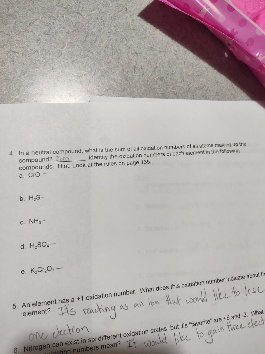 4. In a neutral compound, what is the sum of all oxidation numbers of all atoms making up the
compound? Zero
compounds. Hint: Look at the rules on page 135.
a. Cro -
Identify the oxidation numbers of each element in the following
b. H2S-
c. NH3-
d. H2SO4-
eacice
e. K,Cr,O7-
5. An element has a +1 oxidation number. What does this oxidation number indicate about th
element? Its reacting
as an ibn that wond like to lose
one clectron
6. Nitrogen can exist in six different oxidation states, but it's "favorite" are +5 and -3. What
ridatien numbers mean? It would like to gain ttree elect
