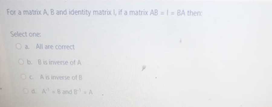 For a matrix A, B and identity matrix I, if a matrix AB = 1 = BA then:
Select one:
O a. All are correct
O b. Bis inverse of A
OC A is inverse of B
= B and B= A
