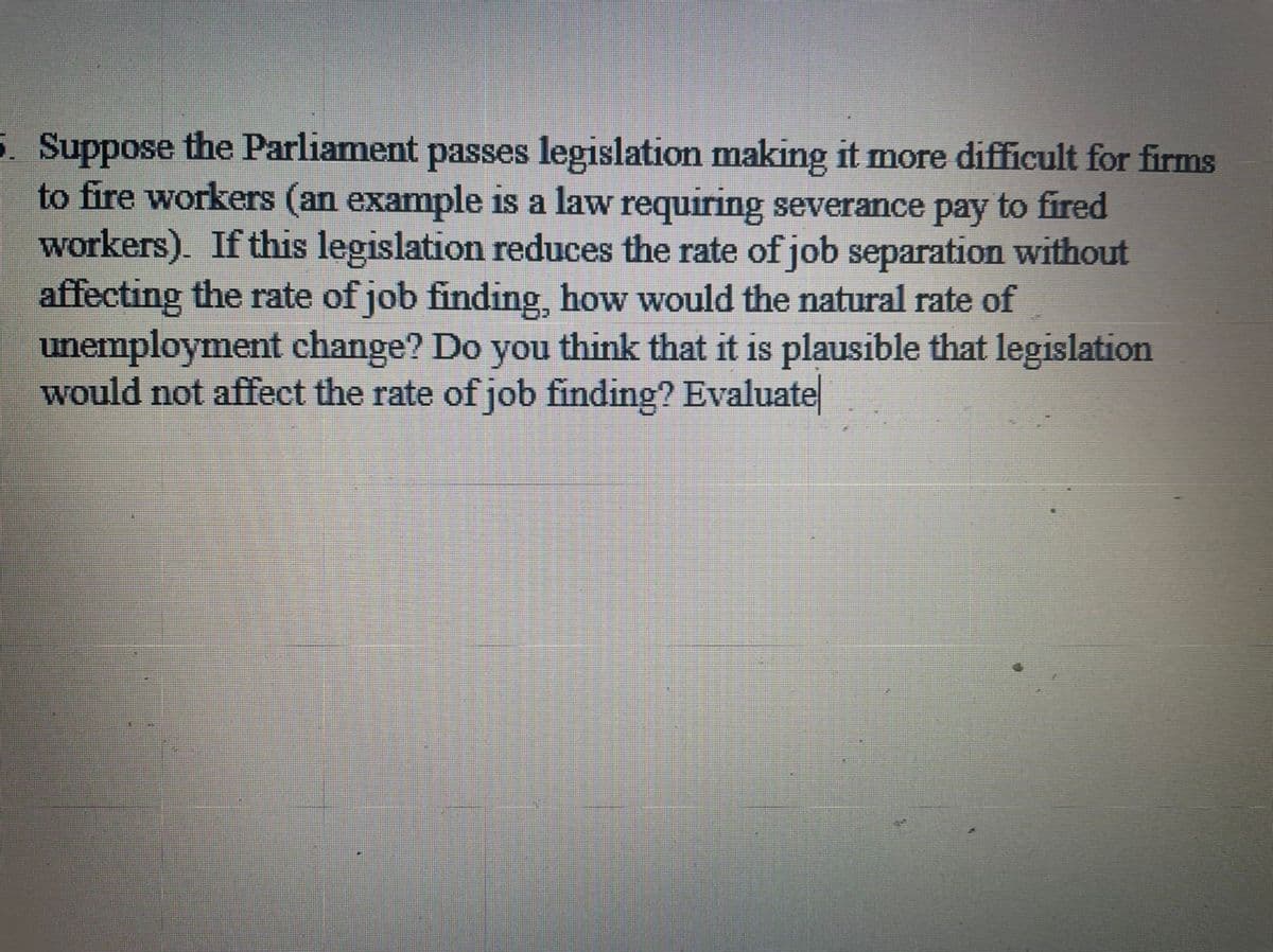 5. Suppose the Parliament passes legislation making it more difficult for firms
to fire workers (an example is a law requiring severance pay to fired
workers). If this legislation reduces the rate of job separation without
affecting the rate of job finding, how would the natural rate of
unemployment change? Do you think that it is plausible that legislation
would not affect the rate of job finding? Evaluate
