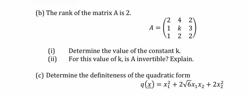 (b) The rank of the matrix A is 2.
2 4 2
A = | 1
k 3
\1
2 2/
Determine the value of the constant k.
(i)
(ii)
For this value of k, is A invertible? Explain.
(c) Determine the definiteness of the quadratic form
q(x) = xỉ + 2v6x,x2 + 2x3
