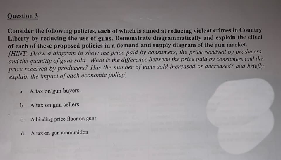 Question 3
Consider the following policies, each of which is aimed at reducing violent crimes in Country
Liberty by reducing the use of guns. Demonstrate diagrammatically and explain the effect
of each of these proposed policies in a demand and supply diagram of the gun market.
[HINT: Draw a diagram to show the price paid by consumers, the price received by producers,
and the quantity of guns sold. What is the difference between the price paid by consumers and the
price received by producers? Has the number of guns sold increased or decreased? and briefly
explain the impact of each economic policy]
A tax on gun buyers.
a.
b. A tax on gun sellers
A binding price floor on guns
с.
d. A tax on gun ammunition
