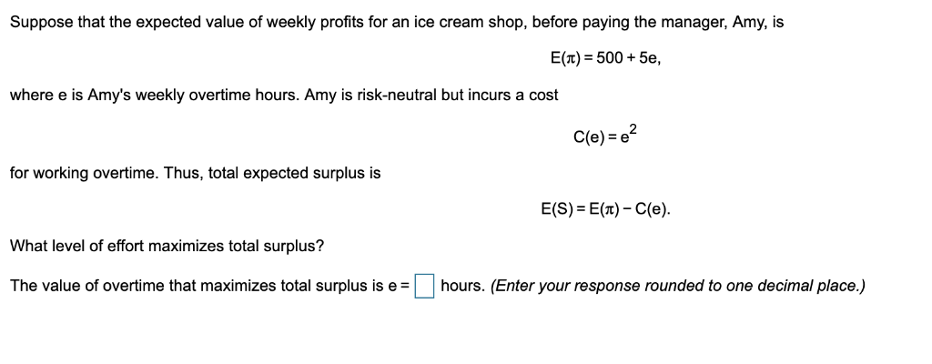 Suppose that the expected value of weekly profits for an ice cream shop, before paying the manager, Amy, is
E(л) = 500 + 5e,
where e is Amy's weekly overtime hours. Amy is risk-neutral but incurs a cost
for working overtime. Thus, total expected surplus is
What level of effort maximizes total surplus?
The value of overtime that maximizes total surplus is e=
C(e) = e²
E(S)=E(T) - C(e).
hours. (Enter your response rounded to one decimal place.)