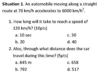 Situation 1. An automobile moving along a straight
route at 70 km/h accelerates to 6000 km/h².
1. How long will it take to reach a speed of
120 km/h? (10pts)
a. 10 sec
c. 30
b. 20
d. 40
2. Also, through what distance does the car
travel during this time? (5pts)
a. 845 m
b. 792
c. 658
d. 517