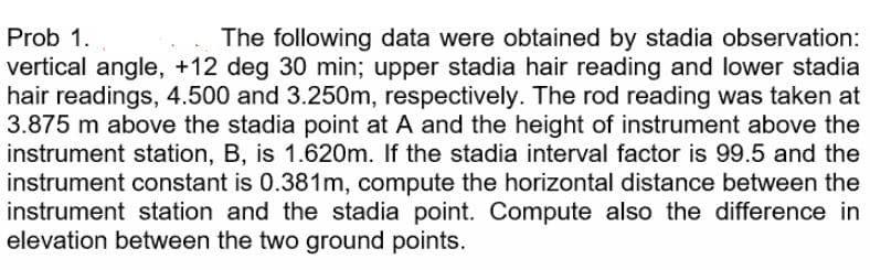Prob 1.
The following data were obtained by stadia observation:
vertical angle, +12 deg 30 min; upper stadia hair reading and lower stadia
hair readings, 4.500 and 3.250m, respectively. The rod reading was taken at
3.875 m above the stadia point at A and the height of instrument above the
instrument station, B, is 1.620m. If the stadia interval factor is 99.5 and the
instrument constant is 0.381m, compute the horizontal distance between the
instrument station and the stadia point. Compute also the difference in
elevation between the two ground points.