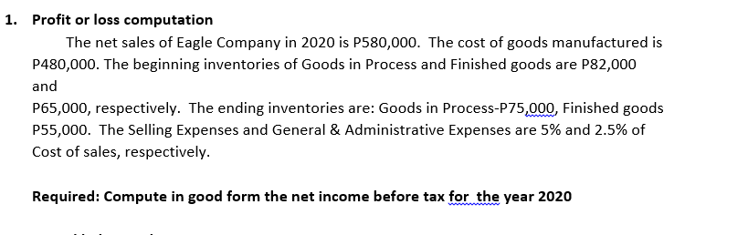 1. Profit or loss computation
The net sales of Eagle Company in 2020 is P580,000. The cost of goods manufactured is
P480,000. The beginning inventories of Goods in Process and Finished goods are P82,000
and
P65,000, respectively. The ending inventories are: Goods in Process-P75,000, Finished goods
P55,000. The Selling Expenses and General & Administrative Expenses are 5% and 2.5% of
Cost of sales, respectively.
Required: Compute in good form the net income before tax for the year 2020
