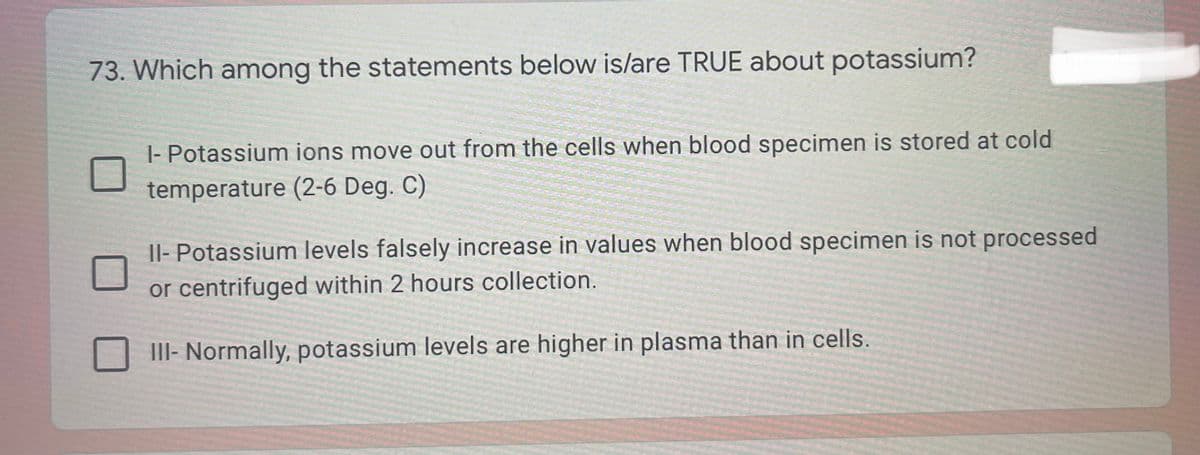 73. Which among the statements below is/are TRUE about potassium?
|- Potassium ions move out from the cells when blood specimen is stored at cold
temperature (2-6 Deg. C)
|l- Potassium levels falsely increase in values when blood specimen is not processed
or centrifuged within 2 hours collection.
III- Normally, potassium levels are higher in plasma than in cells.
