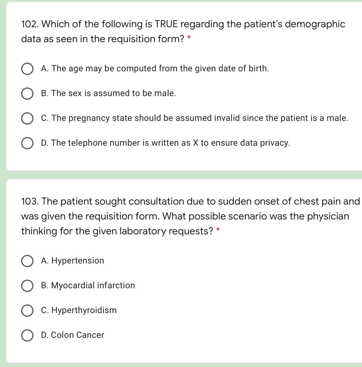 102. Which of the following is TRUE regarding the patient's demographic
data as seen in the requisition form? *
O A. The age may be computed from the given date of birth.
B. The sex is assumed to be male.
O C. The pregnancy state should be assumed invalid since the patient is a male.
O D. The telephone number is written as X to ens
ure data privacy.
103. The patient sought consultation due to sudden onset of chest pain and
was given the requisition form. What possible scenario was the physician
thinking for the given laboratory requests? *
O A. Hypertension
B. Myocardial infarction
C. Hyperthyroidism
D. Colon Cancer
