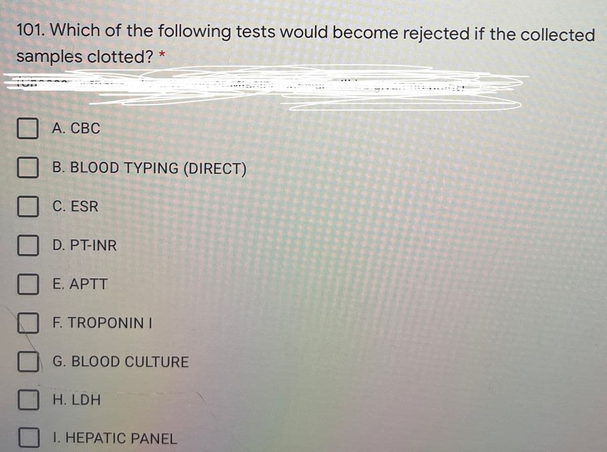 101. Which of the following tests would become rejected if the collected
samples clotted? *
А. СВС
B. BLOOD TYPING (DIRECT)
C. ESR
D. PT-INR
E. APTT
F. TROPONIN I
G. BLOOD CULTURE
H. LDH
I. HEPATIC PANEL
