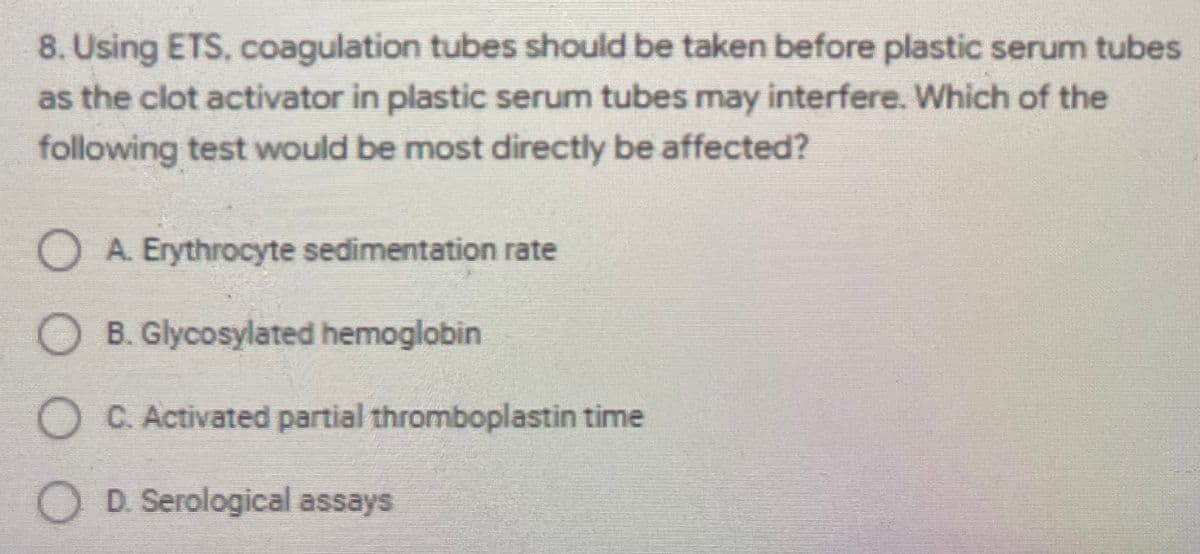 8. Using ETS, coagulation tubes should be taken before plastic serum tubes
as the clot activator in plastic serum tubes may interfere. Which of the
following test would be most directly be affected?
O A. Erythrocyte sedimentation rate
O B. Glycosylated hemoglobin
O C. Activated partial thromboplastin time
O D. Serological assays

