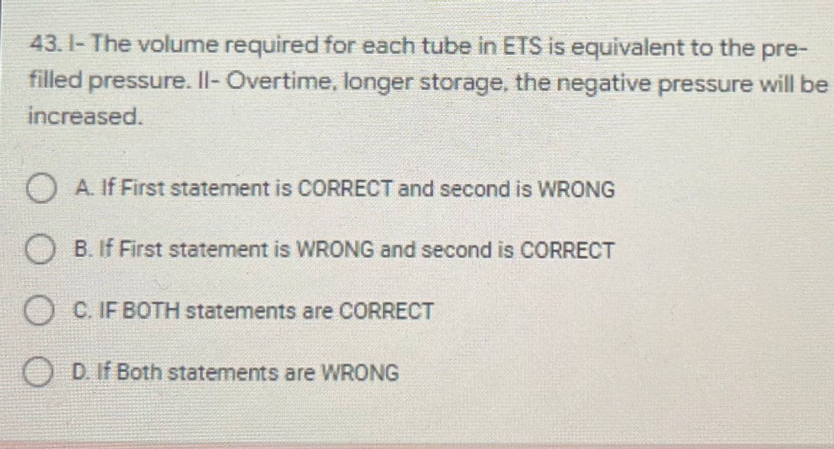43. I- The volume required for each tube in ETS is equivalent to the pre-
filled pressure. Il- Overtime, longer storage, the negative pressure will be
increased.
O A. If First statement is CORRECT and second is WRONG
B. If First statement is WRONG and second is CORRECT
O C. IF BOTH statements are CORRECT
O D. If Both statements are WRONG
