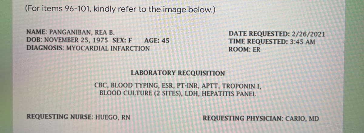 (For items 96-101, kindly refer to the image below.)
NAME: PANGANIBAN, REA B.
DOB: NOVEMBER 25, 1975 SEX: F
DIAGNOSIS: MYOCARDIAL INFARCTION
DATE REQUESTED: 2/26/2021
TIME REQUESTED: 3:45 AM
ROOM: ER
AGE: 45
LABORATORY RECQUISITION
CBC, BLOOD TYPING, ESR, PT-INR, APTT, TROPONIN I,
BLOOD CULTURE (2 SITES), LDH, HEPATITIS PANEL
REQUESTING NURSE: HUEGO, RN
REQUESTING PHYSICIAN: CARIO, MD
