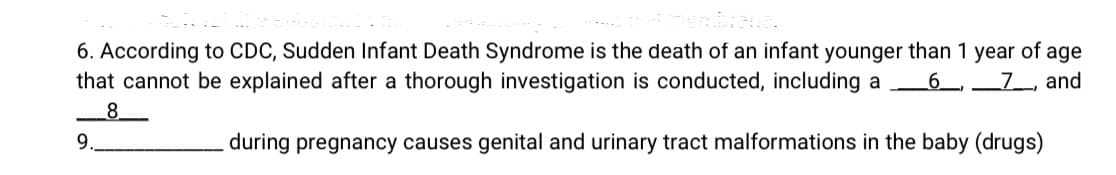 6. According to CDC, Sudden Infant Death Syndrome is the death of an infant younger than 1 year of age
that cannot be explained after a thorough investigation is conducted, including a
_6_,
_7_, and
8.
9.
during pregnancy causes genital and urinary tract malformations in the baby (drugs)
