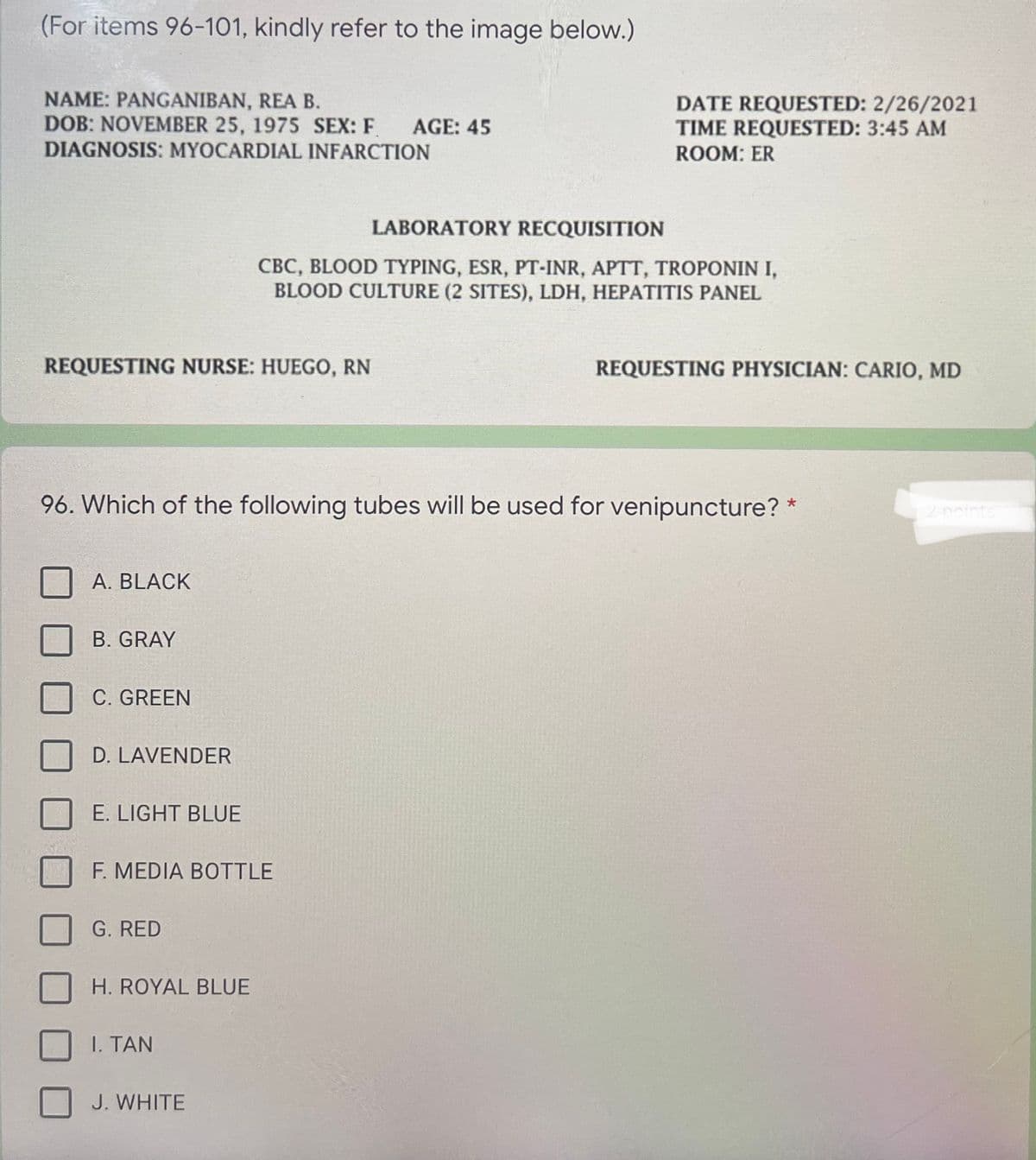 (For items 96-101, kindly refer to the image below.)
NAME: PANGANIBAN, REA B.
DOB: NOVEMBER 25, 1975 SEX: F
DATE REQUESTED: 2/26/2021
TIME REQUESTED: 3:45 AM
AGE: 45
DIAGNOSIS: MYOCARDIAL INFARCTION
ROOM: ER
LABORATORY RECQUISITION
CBC, BLOOD TYPING, ESR, PT-
BLOOD CULTURE (2 SITES), LDH, HEPATITIS PANEL
IR, APTT, TROPONIN I,
REQUESTING NURSE: HUEGO, RN
REQUESTING PHYSICIAN: CARIO, MD
96. Which of the following tubes will be used for venipuncture? *
2 noints
A. BLACK
B. GRAY
C. GREEN
D. LAVENDER
E. LIGHT BLUE
F. MEDIA BOTTLE
G. RED
H. ROYAL BLUE
I. TAN
J. WHITE
