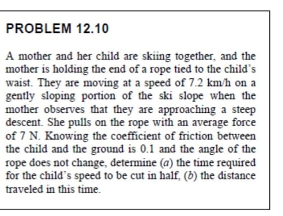 PROBLEM 12.10
A mother and her child are skiing together, and the
mother is holding the end of a rope tied to the child's
waist. They are moving at a speed of 7.2 km/h on a
gently sloping portion of the ski slope when the
mother observes that they are approaching a steep
descent. She pulls on the rope with an average force
of 7 N. Knowing the coefficient of friction between
the child and the ground is 0.1 and the angle of the
rope does not change, determine (a) the time required
for the child's speed to be cut in half, (b) the distance
traveled in this time.

